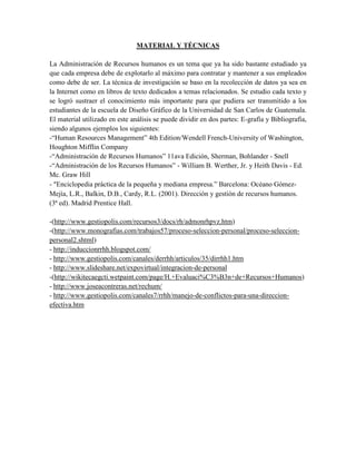 MATERIAL Y TÉCNICAS
La Administración de Recursos humanos es un tema que ya ha sido bastante estudiado ya
que cada empresa debe de explotarlo al máximo para contratar y mantener a sus empleados
como debe de ser. La técnica de investigación se baso en la recolección de datos ya sea en
la Internet como en libros de texto dedicados a temas relacionados. Se estudio cada texto y
se logró sustraer el conocimiento más importante para que pudiera ser transmitido a los
estudiantes de la escuela de Diseño Gráfico de la Universidad de San Carlos de Guatemala.
El material utilizado en este análisis se puede dividir en dos partes: E-grafía y Bibliografía,
siendo algunos ejemplos los siguientes:
-“Human Resources Management” 4th Edition/Wendell French-University of Washington,
Houghton Mifflin Company
-“Administración de Recursos Humanos” 11ava Edición, Sherman, Bohlander - Snell
-“Administración de los Recursos Humanos” - William B. Werther, Jr. y Heith Davis - Ed.
Mc. Graw Hill
- “Enciclopedia práctica de la pequeña y mediana empresa.” Barcelona: Océano Gómez-
Mejía, L.R., Balkin, D.B., Cardy, R.L. (2001). Dirección y gestión de recursos humanos.
(3ª ed). Madrid Prentice Hall.
-(http://www.gestiopolis.com/recursos3/docs/rh/admonrhpvz.htm)
-(http://www.monografias.com/trabajos57/proceso-seleccion-personal/proceso-seleccion-
personal2.shtml)
- http://induccionrrhh.blogspot.com/
- http://www.gestiopolis.com/canales/derrhh/articulos/35/dirrhh1.htm
- http://www.slideshare.net/expovirtual/integracion-de-personal
-(http://wikitecaegcti.wetpaint.com/page/H.+Evaluaci%C3%B3n+de+Recursos+Humanos)
- http://www.joseacontreras.net/rechum/
- http://www.gestiopolis.com/canales7/rrhh/manejo-de-conflictos-para-una-direccion-
efectiva.htm
 