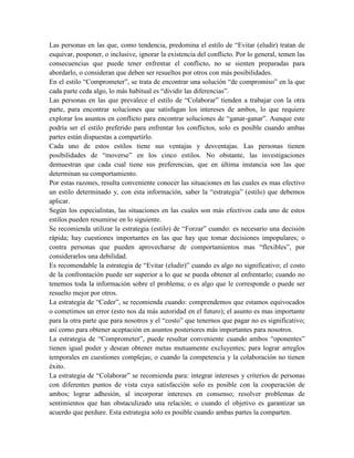 Las personas en las que, como tendencia, predomina el estilo de “Evitar (eludir) tratan de
esquivar, posponer, o inclusive, ignorar la existencia del conflicto. Por lo general, temen las
consecuencias que puede tener enfrentar el conflicto, no se sienten preparadas para
abordarlo, o consideran que deben ser resueltos por otros con más posibilidades.
En el estilo “Comprometer”, se trata de encontrar una solución “de compromiso” en la que
cada parte ceda algo, lo más habitual es “dividir las diferencias”.
Las personas en las que prevalece el estilo de “Colaborar” tienden a trabajar con la otra
parte, para encontrar soluciones que satisfagan los intereses de ambos, lo que requiere
explorar los asuntos en conflicto para encontrar soluciones de “ganar-ganar”. Aunque este
podría ser el estilo preferido para enfrentar los conflictos, solo es posible cuando ambas
partes están dispuestas a compartirlo.
Cada uno de estos estilos tiene sus ventajas y desventajas. Las personas tienen
posibilidades de “moverse” en los cinco estilos. No obstante, las investigaciones
demuestran que cada cual tiene sus preferencias, que en última instancia son las que
determinan su comportamiento.
Por estas razones, resulta conveniente conocer las situaciones en las cuales es mas efectivo
un estilo determinado y, con esta información, saber la “estrategia” (estilo) que debemos
aplicar.
Según los especialistas, las situaciones en las cuales son más efectivos cada uno de estos
estilos pueden resumirse en lo siguiente.
Se recomienda utilizar la estrategia (estilo) de “Forzar” cuando: es necesario una decisión
rápida; hay cuestiones importantes en las que hay que tomar decisiones impopulares; o
contra personas que pueden aprovecharse de comportamientos mas “flexibles”, por
considerarlos una debilidad.
Es recomendable la estrategia de “Evitar (eludir)” cuando es algo no significativo; el costo
de la confrontación puede ser superior a lo que se pueda obtener al enfrentarlo; cuando no
tenemos toda la información sobre el problema; o es algo que le corresponde o puede ser
resuelto mejor por otros.
La estrategia de “Ceder”, se recomienda cuando: comprendemos que estamos equivocados
o cometimos un error (esto nos da más autoridad en el futuro); el asunto es mas importante
para la otra parte que para nosotros y el “costo” que tenernos que pagar no es significativo;
así como para obtener aceptación en asuntos posteriores más importantes para nosotros.
La estrategia de “Comprometer”, puede resultar conveniente cuando ambos “oponentes”
tienen igual poder y desean obtener metas mutuamente excluyentes; para lograr arreglos
temporales en cuestiones complejas; o cuando la competencia y la colaboración no tienen
éxito.
La estrategia de “Colaborar” se recomienda para: integrar intereses y criterios de personas
con diferentes puntos de vista cuya satisfacción solo es posible con la cooperación de
ambos; lograr adhesión, al incorporar intereses en consenso; resolver problemas de
sentimientos que han obstaculizado una relación; o cuando el objetivo es garantizar un
acuerdo que perdure. Esta estrategia solo es posible cuando ambas partes la comparten.
 
