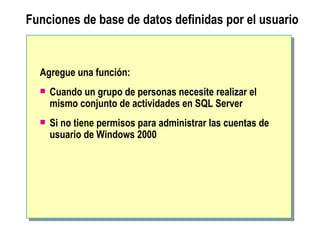 Funciones de base de datos definidas por el usuario Agregue una función:  Cuando un grupo de personas necesite realizar el mismo conjunto de actividades en SQL Server Si no tiene permisos para administrar las cuentas de usuario de Windows 2000 