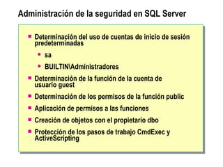 Administración de la seguridad en SQL Server  Determinación del uso de cuentas de inicio de sesión predeterminadas sa BUILTIN \Administradores Determinación de la función de la cuenta de  usuario guest Determinación de los permisos de la función public Aplicación de permisos a las funciones Creación de objetos con el propietario dbo  Protección de los pasos de trabajo CmdExec y ActiveScripting 