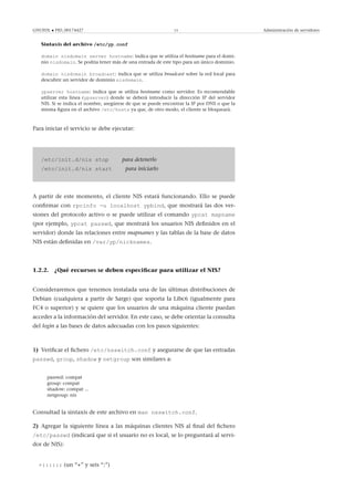 GNUFDL • PID_00174427 15 Administración de servidores
Sintaxis del archivo /etc/yp.conf
domain nisdomain server hostname: indica que se utiliza el hostname para el domi-
nio nisdomain. Se podría tener más de una entrada de este tipo para un único dominio.
domain nisdomain broadcast: indica que se utiliza broadcast sobre la red local para
descubrir un servidor de dominio nisdomain.
ypserver hostname: indica que se utiliza hostname como servidor. Es recomendable
utilizar esta línea (ypserver) donde se deberá introducir la dirección IP del servidor
NIS. Si se indica el nombre, asegúrese de que se puede encontrar la IP por DNS o que la
misma ﬁgura en el archivo /etc/hosts ya que, de otro modo, el cliente se bloqueará.
Para iniciar el servicio se debe ejecutar:
.
/etc/init.d/nis stop para detenerlo
/etc/init.d/nis start para iniciarlo
A partir de este momento, el cliente NIS estará funcionando. Ello se puede
conﬁrmar con rpcinfo -u localhost ypbind, que mostrará las dos ver-
siones del protocolo activo o se puede utilizar el comando ypcat mapname
(por ejemplo, ypcat passwd, que mostrará los usuarios NIS deﬁnidos en el
servidor) donde las relaciones entre mapnames y las tablas de la base de datos
NIS están deﬁnidas en /var/yp/nicknames.
1.2.2. ¿Qué recursos se deben especiﬁcar para utilizar el NIS?
Consideraremos que tenemos instalada una de las últimas distribuciones de
Debian (cualquiera a partir de Sarge) que soporta la Libc6 (igualmente para
FC4 o superior) y se quiere que los usuarios de una máquina cliente puedan
acceder a la información del servidor. En este caso, se debe orientar la consulta
del login a las bases de datos adecuadas con los pasos siguientes:
1) Veriﬁcar el ﬁchero /etc/nsswitch.conf y asegurarse de que las entradas
passwd, group, shadow y netgroup son similares a:
passwd: compat
group: compat
shadow: compat ...
netgroup: nis
Consultad la sintaxis de este archivo en man nsswitch.conf.
2) Agregar la siguiente línea a las máquinas clientes NIS al ﬁnal del ﬁchero
/etc/passwd (indicará que si el usuario no es local, se lo preguntará al servi-
dor de NIS):
+:::::: (un “+” y seis “:”)
 