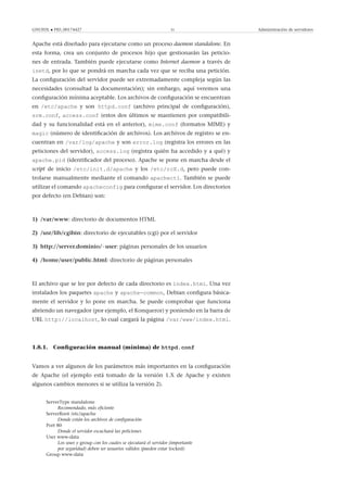 GNUFDL • PID_00174427 31 Administración de servidores
Apache está diseñado para ejecutarse como un proceso daemon standalone. En
esta forma, crea un conjunto de procesos hijo que gestionarán las peticio-
nes de entrada. También puede ejecutarse como Internet daemon a través de
inetd, por lo que se pondrá en marcha cada vez que se reciba una petición.
La conﬁguración del servidor puede ser extremadamente compleja según las
necesidades (consultad la documentación); sin embargo, aquí veremos una
conﬁguración mínima aceptable. Los archivos de conﬁguración se encuentran
en /etc/apache y son httpd.conf (archivo principal de conﬁguración),
srm.conf, access.conf (estos dos últimos se mantienen por compatibili-
dad y su funcionalidad está en el anterior), mime.conf (formatos MIME) y
magic (número de identiﬁcación de archivos). Los archivos de registro se en-
cuentran en /var/log/apache y son error.log (registra los errores en las
peticiones del servidor), access.log (registra quién ha accedido y a qué) y
apache.pid (identiﬁcador del proceso). Apache se pone en marcha desde el
script de inicio /etc/init.d/apache y los /etc/rcX.d, pero puede con-
trolarse manualmente mediante el comando apachectl. También se puede
utilizar el comando apacheconfig para conﬁgurar el servidor. Los directorios
por defecto (en Debian) son:
1) /var/www: directorio de documentos HTML
2) /usr/lib/cgibin: directorio de ejecutables (cgi) por el servidor
3) http://server.dominio/~user: páginas personales de los usuarios
4) /home/user/public.html: directorio de páginas personales
El archivo que se lee por defecto de cada directorio es index.html. Una vez
instalados los paquetes apache y apache-common, Debian conﬁgura básica-
mente el servidor y lo pone en marcha. Se puede comprobar que funciona
abriendo un navegador (por ejemplo, el Konqueror) y poniendo en la barra de
URL http://localhost, lo cual cargará la página /var/www/index.html.
1.8.1. Conﬁguración manual (mínima) de httpd.conf
Vamos a ver algunos de los parámetros más importantes en la conﬁguración
de Apache (el ejemplo está tomado de la versión 1.X de Apache y existen
algunos cambios menores si se utiliza la versión 2).
ServerType standalone
Recomendado, más eﬁciente
ServerRoot /etc/apache
Donde están los archivos de conﬁguración
Port 80
Donde el servidor escuchará las peticiones
User www-data
Los user y group con los cuales se ejecutará el servidor (importante
por seguridad) deben ser usuarios válidos (pueden estar locked)
Group www-data
 