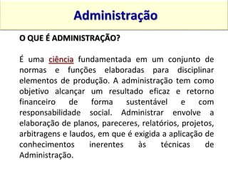 O QUE É ADMINISTRAÇÃO?
É uma ciência fundamentada em um conjunto de
normas e funções elaboradas para disciplinar
elementos de produção. A administração tem como
objetivo alcançar um resultado eficaz e retorno
financeiro de forma sustentável e com
responsabilidade social. Administrar envolve a
elaboração de planos, pareceres, relatórios, projetos,
arbitragens e laudos, em que é exigida a aplicação de
conhecimentos inerentes às técnicas de
Administração.
Administração
15:13 10
 