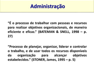 “É o processo de trabalhar com pessoas e recursos
para realizar objetivos organizacionais, de maneira
eficiente e eficaz.” (BATEMAN & SNELL, 1998 – p.
27)
“Processo de planejar, organizar, liderar e controlar
o trabalho, e de usar todos os recursos disponíveis
da organização para alcançar objetivos
estabelecidos.” (STONER, James, 1995 – p. 5)
Administração
15:13 11
 