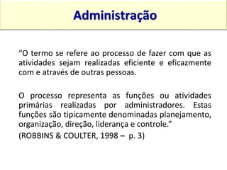 “O termo se refere ao processo de fazer com que as
atividades sejam realizadas eficiente e eficazmente
com e através de outras pessoas.
O processo representa as funções ou atividades
primárias realizadas por administradores. Estas
funções são tipicamente denominadas planejamento,
organização, direção, liderança e controle.”
(ROBBINS & COULTER, 1998 – p. 3)
Administração
15:13 12
 
