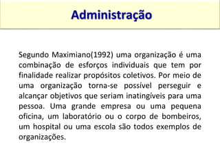 Segundo Maximiano(1992) uma organização é uma
combinação de esforços individuais que tem por
finalidade realizar propósitos coletivos. Por meio de
uma organização torna-se possível perseguir e
alcançar objetivos que seriam inatingíveis para uma
pessoa. Uma grande empresa ou uma pequena
oficina, um laboratório ou o corpo de bombeiros,
um hospital ou uma escola são todos exemplos de
organizações.
Administração
15:13 14
 