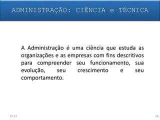 A Administração é uma ciência que estuda as
organizações e as empresas com fins descritivos
para compreender seu funcionamento, sua
evolução, seu crescimento e seu
comportamento.
ADMINISTRAÇÃO: CIÊNCIA e TÉCNICA
15:13 16
 