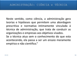 Neste sentido, como ciência, a administração gera
teorias e hipóteses que permitem uma abordagem
prescritiva e normativa intimamente vinculada á
técnica de administração, que trata de conduzir as
organizações e empresas aos objetivos visados.
Se a técnica atua sem o conhecimento do que esta
acontecendo, ela passa a ser um ensaio meramente
empírico e não cientifico.”
ADMINISTRAÇÃO: CIÊNCIA e TÉCNICA
15:13 18
 