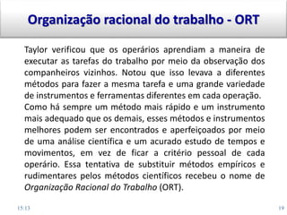 15:13 19
Taylor verificou que os operários aprendiam a maneira de
executar as tarefas do trabalho por meio da observação dos
companheiros vizinhos. Notou que isso levava a diferentes
métodos para fazer a mesma tarefa e uma grande variedade
de instrumentos e ferramentas diferentes em cada operação.
Como há sempre um método mais rápido e um instrumento
mais adequado que os demais, esses métodos e instrumentos
melhores podem ser encontrados e aperfeiçoados por meio
de uma análise científica e um acurado estudo de tempos e
movimentos, em vez de ficar a critério pessoal de cada
operário. Essa tentativa de substituir métodos empíricos e
rudimentares pelos métodos científicos recebeu o nome de
Organização Racional do Trabalho (ORT).
Organização racional do trabalho - ORT
 