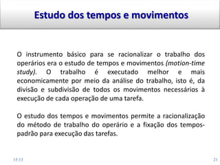 15:13 21
O instrumento básico para se racionalizar o trabalho dos
operários era o estudo de tempos e movimentos (motion-time
study). O trabalho é executado melhor e mais
economicamente por meio da análise do trabalho, isto é, da
divisão e subdivisão de todos os movimentos necessários à
execução de cada operação de uma tarefa.
O estudo dos tempos e movimentos permite a racionalização
do método de trabalho do operário e a fixação dos tempos-
padrão para execução das tarefas.
Estudo dos tempos e movimentos
 