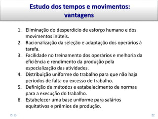 15:13 22
Estudo dos tempos e movimentos:
vantagens
1. Eliminação do desperdício de esforço humano e dos
movimentos inúteis.
2. Racionalização da seleção e adaptação dos operários à
tarefa.
3. Facilidade no treinamento dos operários e melhoria da
eficiência e rendimento da produção pela
especialização das atividades.
4. Distribuição uniforme do trabalho para que não haja
períodos de falta ou excesso de trabalho.
5. Definição de métodos e estabelecimento de normas
para a execução do trabalho.
6. Estabelecer uma base uniforme para salários
equitativos e prêmios de produção.
 