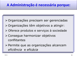 A Administração é necessária porque:
 Organizações precisam ser gerenciadas
 Organizações têm objetivos a atingir:
 Oferece produtos e serviços à sociedade
 Consegue harmonizar objetivos
conflitantes
 Permite que as organizações alcancem
eficiência e eficácia
15:13 25
 