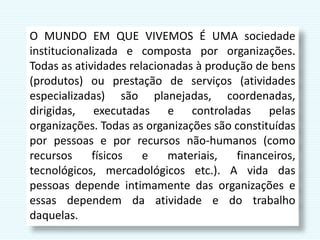 O MUNDO EM QUE VIVEMOS É UMA sociedade
institucionalizada e composta por organizações.
Todas as atividades relacionadas à produção de bens
(produtos) ou prestação de serviços (atividades
especializadas) são planejadas, coordenadas,
dirigidas, executadas e controladas pelas
organizações. Todas as organizações são constituídas
por pessoas e por recursos não-humanos (como
recursos físicos e materiais, financeiros,
tecnológicos, mercadológicos etc.). A vida das
pessoas depende intimamente das organizações e
essas dependem da atividade e do trabalho
daquelas.
 
