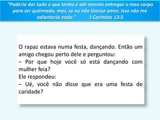 “Poderia dar tudo o que tenho e até mesmo entregar o meu corpo
para ser queimado, mas, se eu não tivesse amor, isso não me
adiantaria nada.” 1 Coríntios 13:3
O rapaz estava numa festa, dançando. Então um
amigo chegou perto dele e perguntou:
– Por que hoje você só está dançando com
mulher feia?
Ele respondeu:
– Ué, você não disse que era uma festa de
caridade?
 