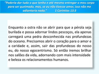 Enquanto a ostra não se abrir para que a pérola seja
burilada e possa adornar lindos pescoços, ela apenas
carregará uma pedra desconhecida nas profundezas
do oceano. Precisamos abrir o coração para o amor e
a caridade e, assim, sair das profundezas do nosso
eu, do nosso egocentrismo. Só então iremos brilhar
nos salões da vida, adornando com mais intensidade
e beleza os relacionamentos humanos.
“Poderia dar tudo o que tenho e até mesmo entregar o meu corpo
para ser queimado, mas, se eu não tivesse amor, isso não me
adiantaria nada.” 1 Coríntios 13:3
 