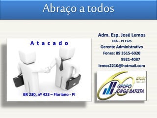 Abraço a todos
A t a c a d o
BR 230, nº 423 – Floriano - PI
Adm. Esp. José Lemos
CRA – PI 1525
Gerente Administrativo
Fones: 89 3515-6020
9921-4087
lemos2210@hotmail.com
 