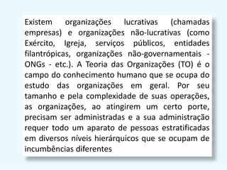 Existem organizações lucrativas (chamadas
empresas) e organizações não-lucrativas (como
Exército, Igreja, serviços públicos, entidades
filantrópicas, organizações não-governamentais -
ONGs - etc.). A Teoria das Organizações (TO) é o
campo do conhecimento humano que se ocupa do
estudo das organizações em geral. Por seu
tamanho e pela complexidade de suas operações,
as organizações, ao atingirem um certo porte,
precisam ser administradas e a sua administração
requer todo um aparato de pessoas estratificadas
em diversos níveis hierárquicos que se ocupam de
incumbências diferentes
 