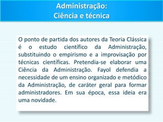 O ponto de partida dos autores da Teoria Clássica
é o estudo científico da Administração,
substituindo o empirismo e a improvisação por
técnicas científicas. Pretendia-se elaborar uma
Ciência da Administração. Fayol defendia a
necessidade de um ensino organizado e metódico
da Administração, de caráter geral para formar
administradores. Em sua época, essa ideia era
uma novidade.
Administração:
Ciência e técnica
 