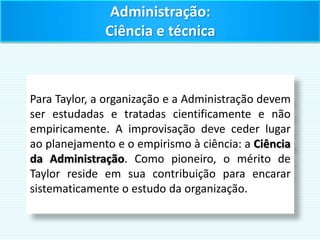 Administração:
Ciência e técnica
Para Taylor, a organização e a Administração devem
ser estudadas e tratadas cientificamente e não
empiricamente. A improvisação deve ceder lugar
ao planejamento e o empirismo à ciência: a Ciência
da Administração. Como pioneiro, o mérito de
Taylor reside em sua contribuição para encarar
sistematicamente o estudo da organização.
 