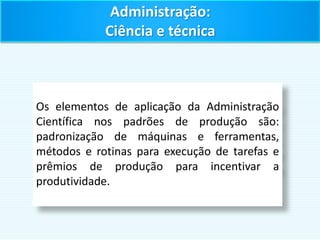Administração:
Ciência e técnica
Os elementos de aplicação da Administração
Científica nos padrões de produção são:
padronização de máquinas e ferramentas,
métodos e rotinas para execução de tarefas e
prêmios de produção para incentivar a
produtividade.
 