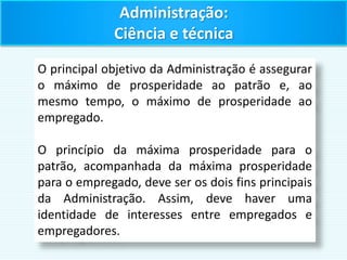 O principal objetivo da Administração é assegurar
o máximo de prosperidade ao patrão e, ao
mesmo tempo, o máximo de prosperidade ao
empregado.
O princípio da máxima prosperidade para o
patrão, acompanhada da máxima prosperidade
para o empregado, deve ser os dois fins principais
da Administração. Assim, deve haver uma
identidade de interesses entre empregados e
empregadores.
Administração:
Ciência e técnica
 