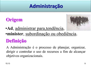 Origem
Definição
•Ad, administrar para,tendência,
•minister, subordinação ou obediência.
A Administração é o processo de planejar, organizar,
dirigir e controlar o uso de recursos a fim de alcançar
objetivos organizacionais.
Administração
15:13 9
 