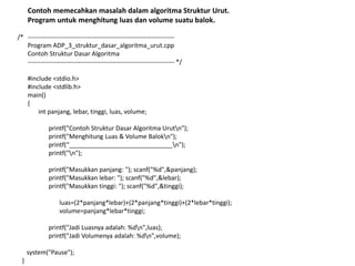 Contoh memecahkan masalah dalam algoritma Struktur Urut.
Program untuk menghitung luas dan volume suatu balok.
/* ----------------------------------------------------------------------
Program ADP_3_struktur_dasar_algoritma_urut.cpp
Contoh Struktur Dasar Algoritma
---------------------------------------------------------------------- */
#include <stdio.h>
#include <stdlib.h>
main()
{
int panjang, lebar, tinggi, luas, volume;
printf("Contoh Struktur Dasar Algoritma Urutn");
printf("Menghitung Luas & Volume Balokn");
printf(“______________________________n");
printf("n");
printf("Masukkan panjang: "); scanf("%d",&panjang);
printf("Masukkan lebar: "); scanf("%d",&lebar);
printf("Masukkan tinggi: "); scanf("%d",&tinggi);
luas=(2*panjang*lebar)+(2*panjang*tinggi)+(2*lebar*tinggi);
volume=panjang*lebar*tinggi;
printf("Jadi Luasnya adalah: %dn",luas);
printf("Jadi Volumenya adalah: %dn",volume);
system("Pause");
}
 