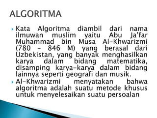  Kata Algoritma diambil dari nama
ilmuwan muslim yaitu Abu Ja’far
Muhammad bin Musa Al-Khwarizmi
(780 – 846 M) yang berasal dari
Uzbekistan, yang banyak menghasilkan
karya dalam bidang matematika,
disamping karya-karya dalam bidang
lainnya seperti geografi dan musik.
 Al-Khwarizmi menyatakan bahwa
algoritma adalah suatu metode khusus
untuk menyelesaikan suatu persoalan
 