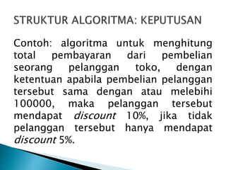 Contoh: algoritma untuk menghitung
total pembayaran dari pembelian
seorang pelanggan toko, dengan
ketentuan apabila pembelian pelanggan
tersebut sama dengan atau melebihi
100000, maka pelanggan tersebut
mendapat discount 10%, jika tidak
pelanggan tersebut hanya mendapat
discount 5%.
 