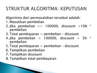 Algoritma dari permasalahan tersebut adalah:
1. Masukkan pembelian
2. Jika pembelian >= 100000, discount =10% *
pembelian
3. Total pembayaran = pembelian – discount
4. Jika pembelian < 100000, discount = 5% *
pembelian
5. Total pembayaran = pembelian – discount
6. Tampilkan pembelian
7. Tampilkan discount
8. Tampilkan total pembayaran
 