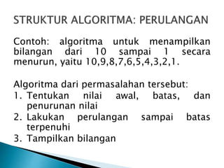 Contoh: algoritma untuk menampilkan
bilangan dari 10 sampai 1 secara
menurun, yaitu 10,9,8,7,6,5,4,3,2,1.
Algoritma dari permasalahan tersebut:
1. Tentukan nilai awal, batas, dan
penurunan nilai
2. Lakukan perulangan sampai batas
terpenuhi
3. Tampilkan bilangan
 