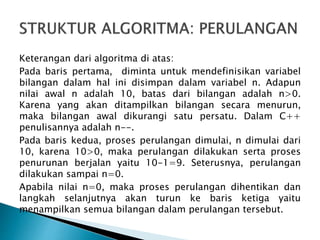 Keterangan dari algoritma di atas:
Pada baris pertama, diminta untuk mendefinisikan variabel
bilangan dalam hal ini disimpan dalam variabel n. Adapun
nilai awal n adalah 10, batas dari bilangan adalah n>0.
Karena yang akan ditampilkan bilangan secara menurun,
maka bilangan awal dikurangi satu persatu. Dalam C++
penulisannya adalah n--.
Pada baris kedua, proses perulangan dimulai, n dimulai dari
10, karena 10>0, maka perulangan dilakukan serta proses
penurunan berjalan yaitu 10-1=9. Seterusnya, perulangan
dilakukan sampai n=0.
Apabila nilai n=0, maka proses perulangan dihentikan dan
langkah selanjutnya akan turun ke baris ketiga yaitu
menampilkan semua bilangan dalam perulangan tersebut.
 