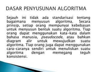Sejauh ini tidak ada standarisasi tentang
bagaimana menyusun algoritma. Secara
prinsip, setiap orang mempunyai kebebasan
untuk menyusun bentuk suatu algoritma. Tiap
orang dapat menggunakan kata-kata dalam
bahasa manusia, pseudocode, atau bahkan
diagram alir untuk mewujudkan suatu
algoritma. Tiap orang juga dapat menggunakan
cara-caranya sendiri untuk menuliskan suatu
algoritma dengan memegang teguh
konsistensi.
 