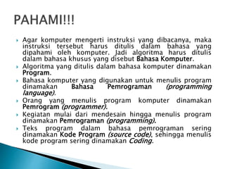 Agar komputer mengerti instruksi yang dibacanya, maka
instruksi tersebut harus ditulis dalam bahasa yang
dipahami oleh komputer. Jadi algoritma harus ditulis
dalam bahasa khusus yang disebut Bahasa Komputer.
 Algoritma yang ditulis dalam bahasa komputer dinamakan
Program.
 Bahasa komputer yang digunakan untuk menulis program
dinamakan Bahasa Pemrograman (programming
language).
 Orang yang menulis program komputer dinamakan
Pemrogram (programmer).
 Kegiatan mulai dari mendesain hingga menulis program
dinamakan Pemrograman (programming).
 Teks program dalam bahasa pemrograman sering
dinamakan Kode Program (source code), sehingga menulis
kode program sering dinamakan Coding.
 