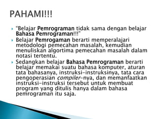  “Belajar Pemrograman tidak sama dengan belajar
Bahasa Pemrograman!!!”
 Belajar Pemrogaman berarti memperalajari
metodologi pemecahan masalah, kemudian
menuliskan algortima pemecahan masalah dalam
notasi tertentu.
 Sedangkan belajar Bahasa Pemrograman berarti
belajar memakai suatu bahasa komputer, aturan
tata bahasanya, instruksi-instruksinya, tata cara
pengoperasian compiler-nya, dan memanfaatkan
instruksi-instruksi tersebut untuk membuat
program yang ditulis hanya dalam bahasa
pemrograman itu saja.
 