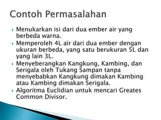  Menukarkan isi dari dua ember air yang
berbeda warna.
 Memperoleh 4L air dari dua ember dengan
ukuran berbeda, yang satu berukuran 5L dan
yang lain 3L.
 Menyeberangkan Kangkung, Kambing, dan
Serigala oleh Tukang Sampan tanpa
menyebabkan Kangkung dimakan Kambing
atau Kambing dimakan Serigala.
 Algoritma Euclidian untuk mencari Greates
Common Divisor.
 