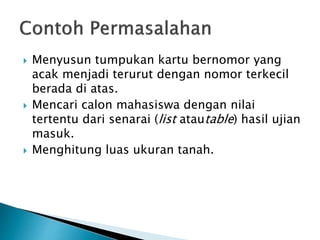  Menyusun tumpukan kartu bernomor yang
acak menjadi terurut dengan nomor terkecil
berada di atas.
 Mencari calon mahasiswa dengan nilai
tertentu dari senarai (list atautable) hasil ujian
masuk.
 Menghitung luas ukuran tanah.
 