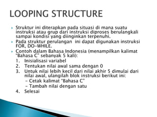 Struktur ini diterapkan pada situasi di mana suatu
instruksi atau grup dari instruksi diproses berulangkali
sampai kondisi yang diinginkan terpenuhi.
 Pada struktur perulangan ini dapat digunakan instruksi
FOR, DO-WHILE.
 Contoh dalam Bahasa Indonesia (menampilkan kalimat
“Bahasa C” sebanyak 5 kali):
1. Inisialisasi variabel
2. Tentukan nilai awal sama dengan 0
3. Untuk nilai lebih kecil dari nilai akhir 5 dimulai dari
nilai awal, ulangilah blok instruksi berikut ini:
- Cetak kalimat “Bahasa C”
- Tambah nilai dengan satu
4. Selesai
 