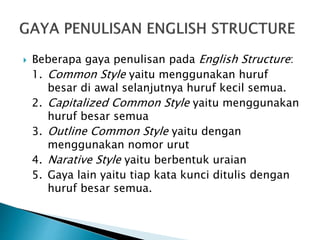 Beberapa gaya penulisan pada English Structure:
1. Common Style yaitu menggunakan huruf
besar di awal selanjutnya huruf kecil semua.
2. Capitalized Common Style yaitu menggunakan
huruf besar semua
3. Outline Common Style yaitu dengan
menggunakan nomor urut
4. Narative Style yaitu berbentuk uraian
5. Gaya lain yaitu tiap kata kunci ditulis dengan
huruf besar semua.
 