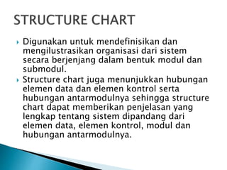  Digunakan untuk mendefinisikan dan
mengilustrasikan organisasi dari sistem
secara berjenjang dalam bentuk modul dan
submodul.
 Structure chart juga menunjukkan hubungan
elemen data dan elemen kontrol serta
hubungan antarmodulnya sehingga structure
chart dapat memberikan penjelasan yang
lengkap tentang sistem dipandang dari
elemen data, elemen kontrol, modul dan
hubungan antarmodulnya.
 