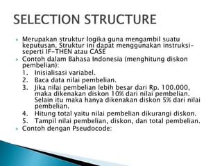  Merupakan struktur logika guna mengambil suatu
keputusan. Struktur ini dapat menggunakan instruksi-
seperti IF-THEN atau CASE
 Contoh dalam Bahasa Indonesia (menghitung diskon
pembelian):
1. Inisialisasi variabel.
2. Baca data nilai pembelian.
3. Jika nilai pembelian lebih besar dari Rp. 100.000,
maka dikenakan diskon 10% dari nilai pembelian.
Selain itu maka hanya dikenakan diskon 5% dari nilai
pembelian.
4. Hitung total yaitu nilai pembelian dikurangi diskon.
5. Tampil nilai pembelian, diskon, dan total pembelian.
 Contoh dengan Pseudocode:
 