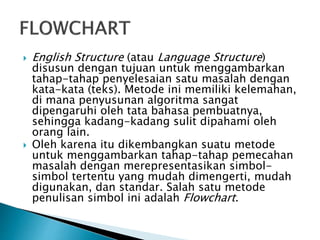  English Structure (atau Language Structure)
disusun dengan tujuan untuk menggambarkan
tahap-tahap penyelesaian satu masalah dengan
kata-kata (teks). Metode ini memiliki kelemahan,
di mana penyusunan algoritma sangat
dipengaruhi oleh tata bahasa pembuatnya,
sehingga kadang-kadang sulit dipahami oleh
orang lain.
 Oleh karena itu dikembangkan suatu metode
untuk menggambarkan tahap-tahap pemecahan
masalah dengan merepresentasikan simbol-
simbol tertentu yang mudah dimengerti, mudah
digunakan, dan standar. Salah satu metode
penulisan simbol ini adalah Flowchart.
 