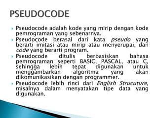  Pseudocode adalah kode yang mirip dengan kode
pemrograman yang sebenarnya.
 Pseudocode berasal dari kata pseudo yang
berarti imitasi atau mirip atau menyerupai, dan
code yang berarti program.
 Pseudocode ditulis berbasiskan bahasa
pemrograman seperti BASIC, PASCAL, atau C,
sehingga lebih tepat digunakan untuk
menggambarkan algoritma yang akan
dikomunikasikan dengan programmer.
 Pseudocode lebih rinci dari English Strucuture,
misalnya dalam menyatakan tipe data yang
digunakan.
 