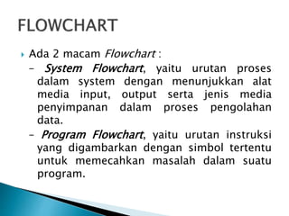  Ada 2 macam Flowchart :
– System Flowchart, yaitu urutan proses
dalam system dengan menunjukkan alat
media input, output serta jenis media
penyimpanan dalam proses pengolahan
data.
– Program Flowchart, yaitu urutan instruksi
yang digambarkan dengan simbol tertentu
untuk memecahkan masalah dalam suatu
program.
 