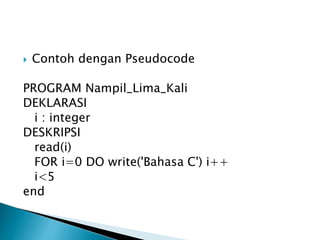  Contoh dengan Pseudocode
PROGRAM Nampil_Lima_Kali
DEKLARASI
i : integer
DESKRIPSI
read(i)
FOR i=0 DO write('Bahasa C') i++
i<5
end
 