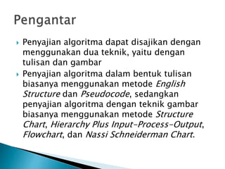  Penyajian algoritma dapat disajikan dengan
menggunakan dua teknik, yaitu dengan
tulisan dan gambar
 Penyajian algoritma dalam bentuk tulisan
biasanya menggunakan metode English
Structure dan Pseudocode, sedangkan
penyajian algoritma dengan teknik gambar
biasanya menggunakan metode Structure
Chart, Hierarchy Plus Input-Process-Output,
Flowchart, dan Nassi Schneiderman Chart.
 