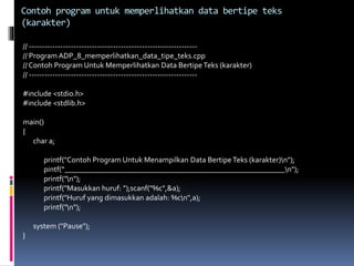 // ----------------------------------------------------------------
// Program ADP_8_memperlihatkan_data_tipe_teks.cpp
// Contoh Program Untuk Memperlihatkan Data BertipeTeks (karakter)
// ----------------------------------------------------------------
#include <stdio.h>
#include <stdlib.h>
main()
{
char a;
printf("Contoh Program Untuk Menampilkan Data BertipeTeks (karakter)n");
pintf(“_________________________________________________________n");
printf("n");
printf("Masukkan huruf: ");scanf("%c",&a);
printf("Huruf yang dimasukkan adalah: %cn",a);
printf("n");
system ("Pause");
}
Contoh program untuk memperlihatkan data bertipe teks
(karakter)
 