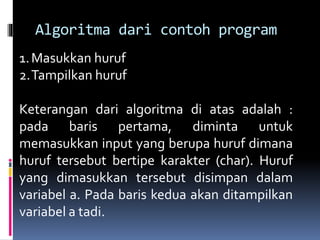 Algoritma dari contoh program
1.Masukkan huruf
2.Tampilkan huruf
Keterangan dari algoritma di atas adalah :
pada baris pertama, diminta untuk
memasukkan input yang berupa huruf dimana
huruf tersebut bertipe karakter (char). Huruf
yang dimasukkan tersebut disimpan dalam
variabel a. Pada baris kedua akan ditampilkan
variabel a tadi.
 