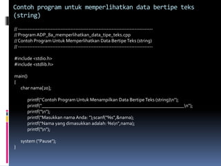 // ----------------------------------------------------------------------------------
// Program ADP_8a_memperlihatkan_data_tipe_teks.cpp
// Contoh Program Untuk Memperlihatkan Data BertipeTeks (string)
// ----------------------------------------------------------------------------------
#include <stdio.h>
#include <stdlib.h>
main()
{
char nama[20];
printf("Contoh Program Untuk Menampilkan Data BertipeTeks (string)n");
printf("___________________________________________________________n");
printf("n");
printf("Masukkan nama Anda: ");scanf("%s",&nama);
printf("Nama yang dimasukkan adalah: %sn",nama);
printf("n");
system ("Pause");
}
Contoh program untuk memperlihatkan data bertipe teks
(string)
 