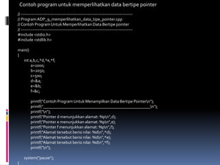 // -------------------------------------------------------------------------------
// Program ADP_9_memperlihatkan_data_tipe_pointer.cpp
// Contoh Program Untuk Memperlihatkan Data Bertipe pointer
// -------------------------------------------------------------------------------
#include <stdio.h>
#include <stdlib.h>
main()
{
int a,b,c,*d,*e,*f;
a=1000;
b=2050;
c=500;
d=&a;
e=&b;
f=&c;
printf("Contoh Program Untuk Menampilkan Data Bertipe Pointern");
printf("___________________________________________________n");
printf("n");
printf("Pointer d menunjukkan alamat: %pn",d);
printf("Pointer e menunjukkan alamat: %pn",e);
printf("Pointer f menunjukkan alamat: %pn",f);
printf("Alamat tersebut berisi nilai: %dn",*d);
printf("Alamat tersebut berisi nilai: %dn",*e);
printf("Alamat tersebut berisi nilai: %dn",*f);
printf("n");
system("pause");
}
Contoh program untuk memperlihatkan data bertipe pointer
 